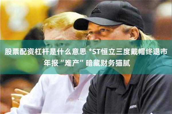 股票配资杠杆是什么意思 *ST恒立三度戴帽终退市 年报“难产”暗藏财务猫腻