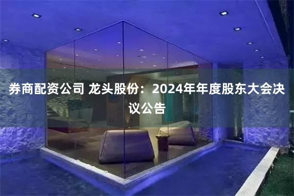 券商配资公司 龙头股份：2024年年度股东大会决议公告