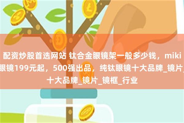 配资炒股首选网站 钛合金眼镜架一般多少钱，mikibobo纯钛眼镜199元起，500强出品，纯钛眼镜十大品牌_镜片_镜框_行业