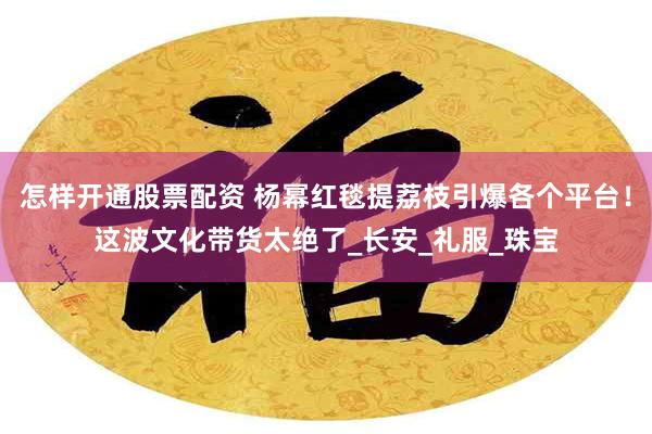怎样开通股票配资 杨幂红毯提荔枝引爆各个平台！这波文化带货太绝了_长安_礼服_珠宝
