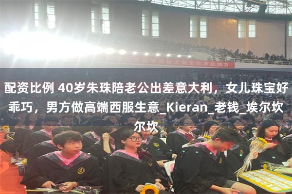 配资比例 40岁朱珠陪老公出差意大利，女儿珠宝好乖巧，男方做高端西服生意_Kieran_老钱_埃尔坎