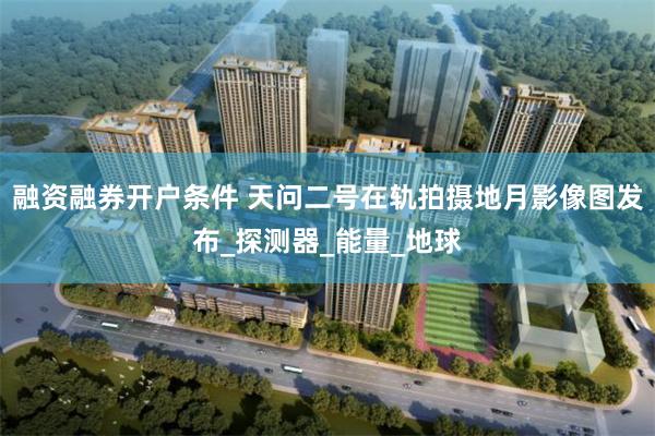 融资融券开户条件 天问二号在轨拍摄地月影像图发布_探测器_能量_地球