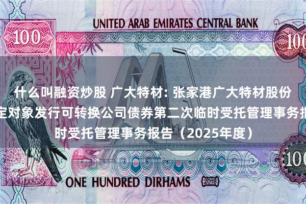 什么叫融资炒股 广大特材: 张家港广大特材股份有限公司向不特定对象发行可转换公司债券第二次临时受托管理事务报告(2025年度)