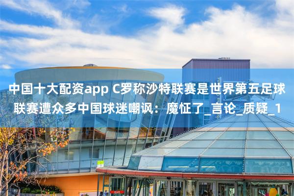 中国十大配资app C罗称沙特联赛是世界第五足球联赛遭众多中国球迷嘲讽：魔怔了_言论_质疑_1