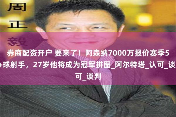 券商配资开户 要来了！阿森纳7000万报价赛季50+球射手，27岁他将成为冠军拼图_阿尔特塔_认可_谈判