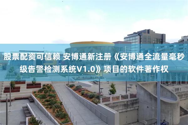 股票配资可信赖 安博通新注册《安博通全流量毫秒级告警检测系统V1.0》项目的软件著作权