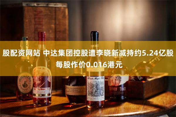 股配资网站 中达集团控股遭李晓新减持约5.24亿股 每股作价0.016港元