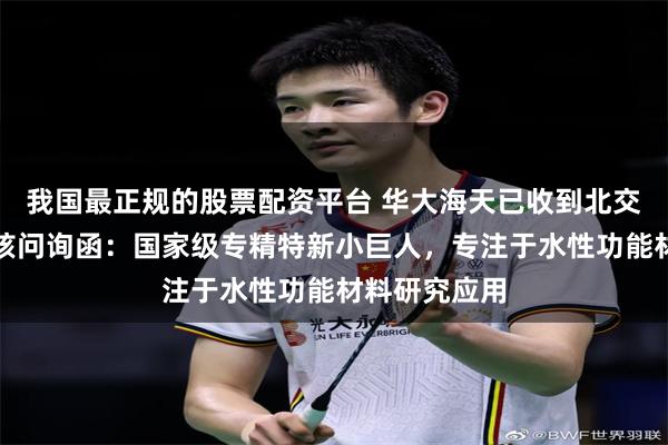 我国最正规的股票配资平台 华大海天已收到北交所第一轮审核问询函：国家级专精特新小巨人，专注于水性功能材料研究应用
