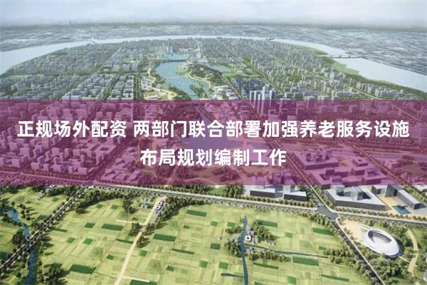 正规场外配资 两部门联合部署加强养老服务设施布局规划编制工作