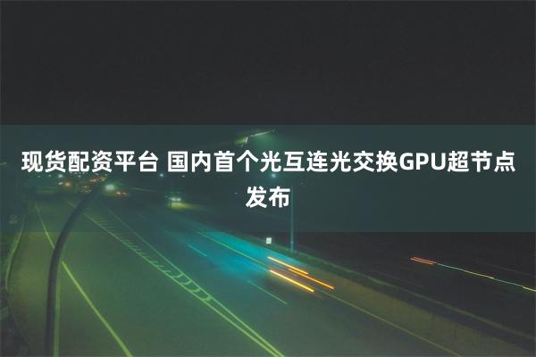 现货配资平台 国内首个光互连光交换GPU超节点发布