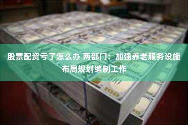 股票配资亏了怎么办 两部门：加强养老服务设施布局规划编制工作