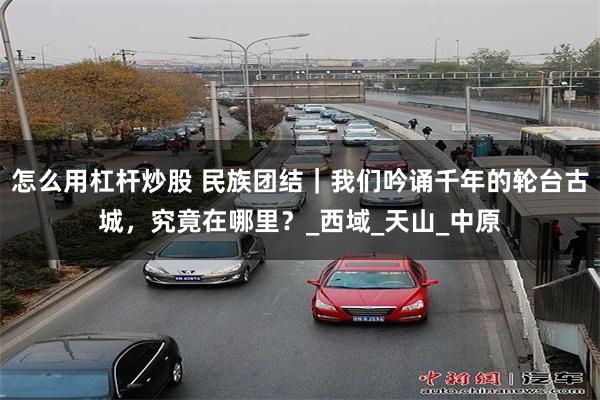 怎么用杠杆炒股 民族团结｜我们吟诵千年的轮台古城，究竟在哪里？_西域_天山_中原