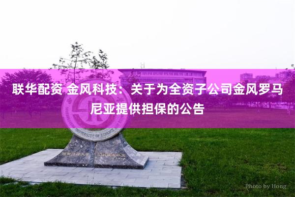 联华配资 金风科技：关于为全资子公司金风罗马尼亚提供担保的公告
