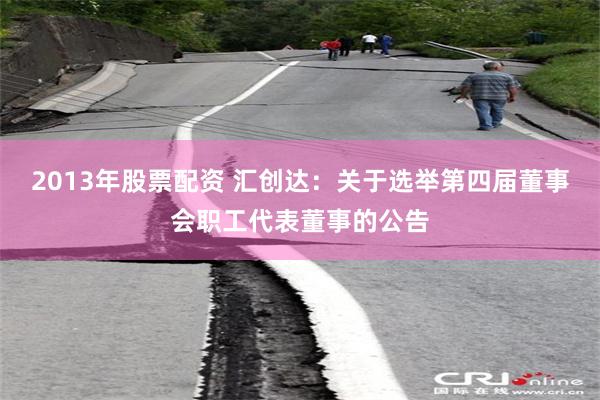 2013年股票配资 汇创达：关于选举第四届董事会职工代表董事的公告