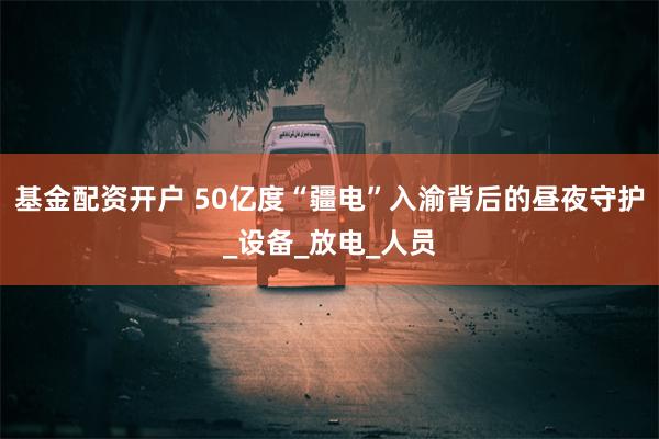 基金配资开户 50亿度“疆电”入渝背后的昼夜守护_设备_放电_人员