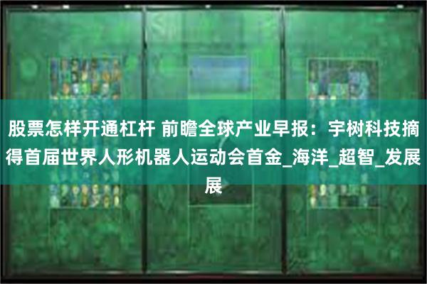 股票怎样开通杠杆 前瞻全球产业早报：宇树科技摘得首届世界人形机器人运动会首金_海洋_超智_发展