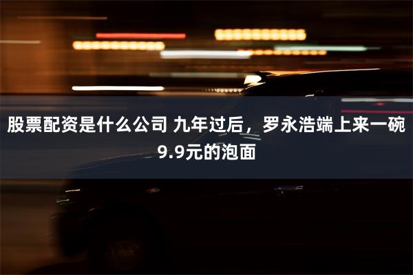 股票配资是什么公司 九年过后，罗永浩端上来一碗9.9元的泡面