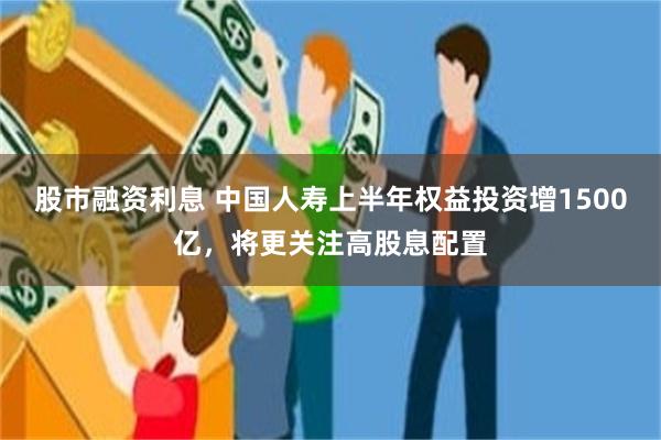 股市融资利息 中国人寿上半年权益投资增1500亿，将更关注高股息配置