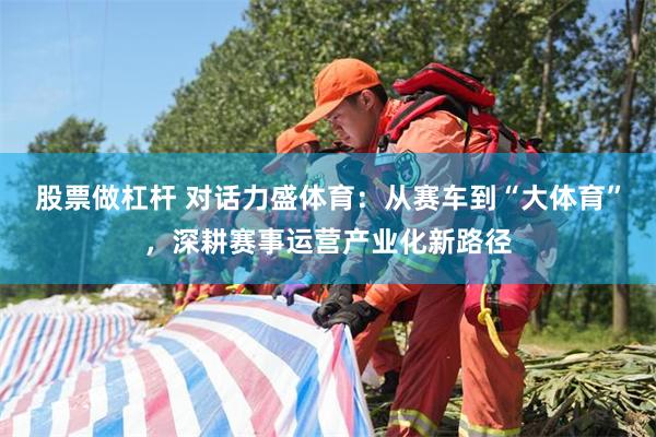 股票做杠杆 对话力盛体育：从赛车到“大体育”，深耕赛事运营产业化新路径