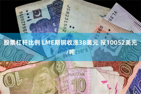 股票杠杆比例 LME期铜收涨38美元 报10052美元/吨