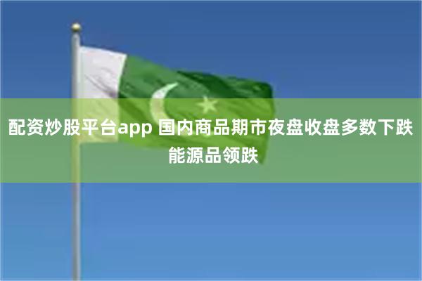 配资炒股平台app 国内商品期市夜盘收盘多数下跌 能源品领跌