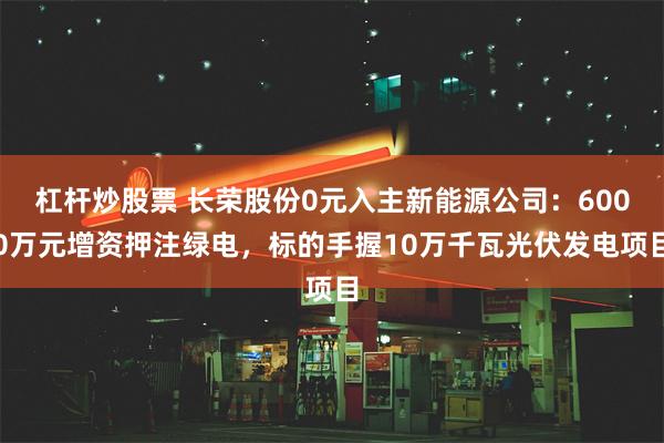 杠杆炒股票 长荣股份0元入主新能源公司：6000万元增资押注绿电，标的手握10万千瓦光伏发电项目